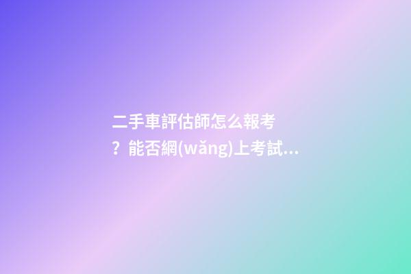 二手車評估師怎么報考？能否網(wǎng)上考試？